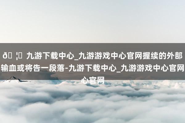 🦄九游下载中心_九游游戏中心官网握续的外部输血或将告一段落-九游下载中心_九游游戏中心官网
