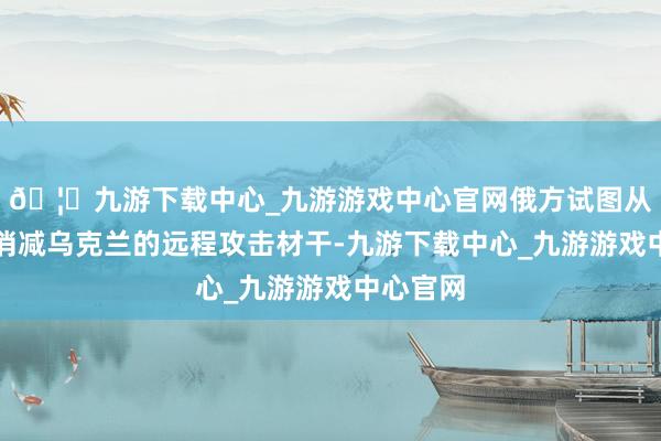 🦄九游下载中心_九游游戏中心官网俄方试图从压根上消减乌克兰的远程攻击材干-九游下载中心_九游游戏中心官网