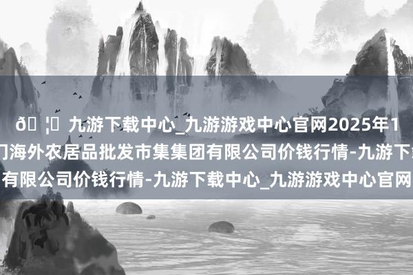 🦄九游下载中心_九游游戏中心官网2025年12月11日北京顺鑫石门海外农居品批发市集集团有限公司价钱行情-九游下载中心_九游游戏中心官网