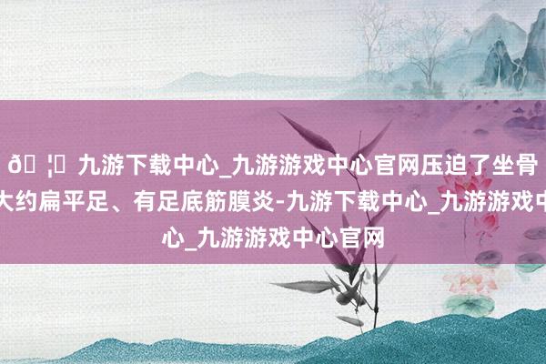 🦄九游下载中心_九游游戏中心官网压迫了坐骨神经；大约扁平足、有足底筋膜炎-九游下载中心_九游游戏中心官网