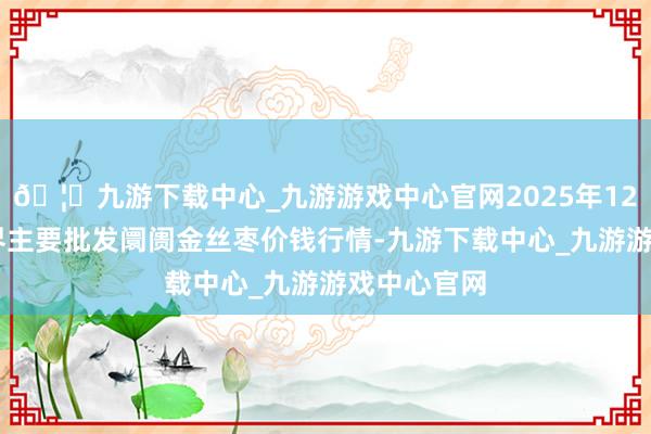 🦄九游下载中心_九游游戏中心官网2025年12月18日世界主要批发阛阓金丝枣价钱行情-九游下载中心_九游游戏中心官网
