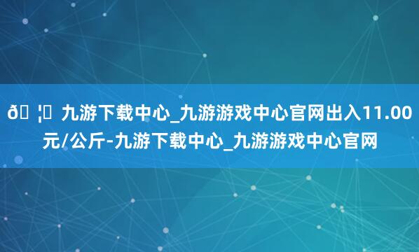 🦄九游下载中心_九游游戏中心官网出入11.00元/公斤-九游下载中心_九游游戏中心官网