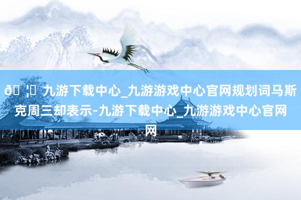 🦄九游下载中心_九游游戏中心官网规划词马斯克周三却表示-九游下载中心_九游游戏中心官网