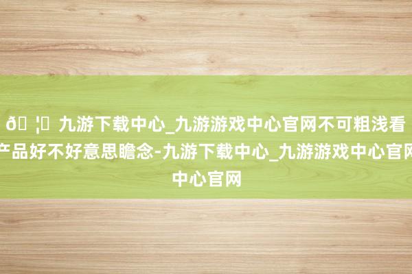 🦄九游下载中心_九游游戏中心官网不可粗浅看产品好不好意思瞻念-九游下载中心_九游游戏中心官网