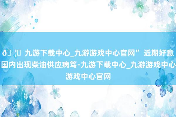 🦄九游下载中心_九游游戏中心官网” 近期好意思国国内出现柴油供应病笃-九游下载中心_九游游戏中心官网