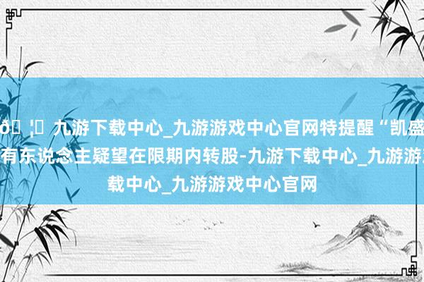 🦄九游下载中心_九游游戏中心官网特提醒“凯盛转债”合手有东说念主疑望在限期内转股-九游下载中心_九游游戏中心官网