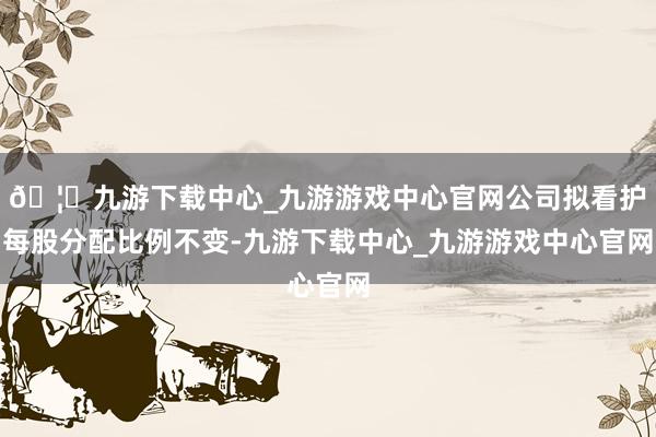 🦄九游下载中心_九游游戏中心官网公司拟看护每股分配比例不变-九游下载中心_九游游戏中心官网