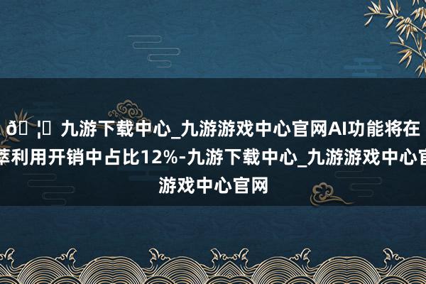 🦄九游下载中心_九游游戏中心官网AI功能将在荟萃利用开销中占比12%-九游下载中心_九游游戏中心官网