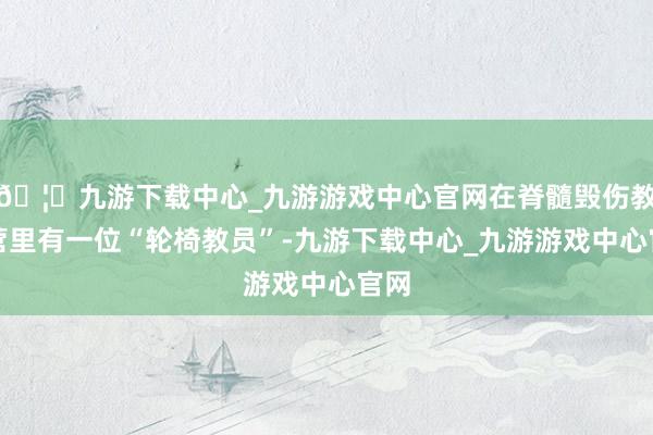 🦄九游下载中心_九游游戏中心官网在脊髓毁伤教师营里有一位“轮椅教员”-九游下载中心_九游游戏中心官网