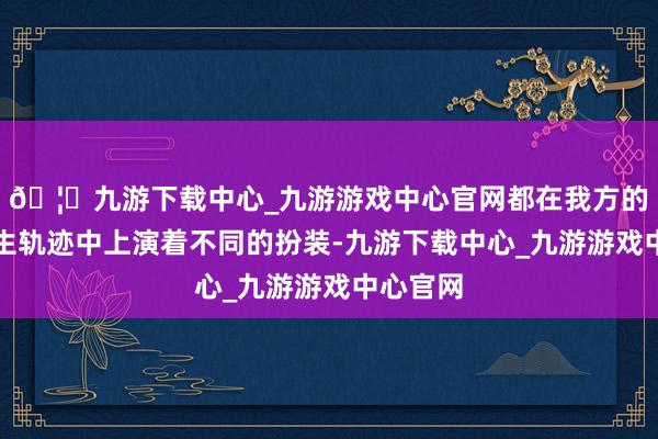 🦄九游下载中心_九游游戏中心官网都在我方的东谈主生轨迹中上演着不同的扮装-九游下载中心_九游游戏中心官网