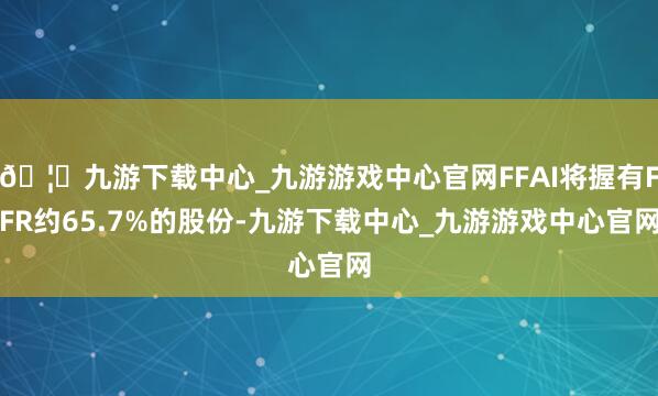 🦄九游下载中心_九游游戏中心官网FFAI将握有FFR约65.7%的股份-九游下载中心_九游游戏中心官网