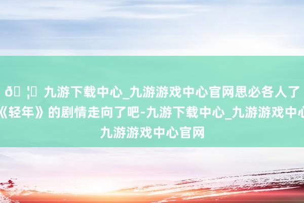 🦄九游下载中心_九游游戏中心官网思必各人了解了《轻年》的剧情走向了吧-九游下载中心_九游游戏中心官网