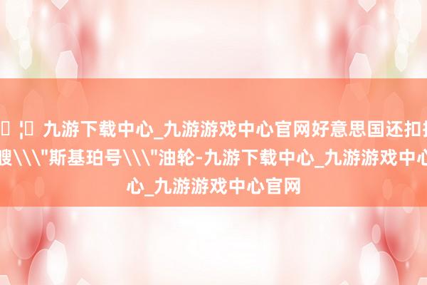 🦄九游下载中心_九游游戏中心官网好意思国还扣押了一艘\