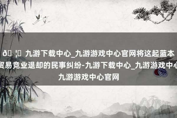 🦄九游下载中心_九游游戏中心官网将这起蓝本属于贸易竞业退却的民事纠纷-九游下载中心_九游游戏中心官网