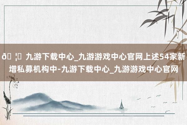 🦄九游下载中心_九游游戏中心官网上述54家新增私募机构中-九游下载中心_九游游戏中心官网