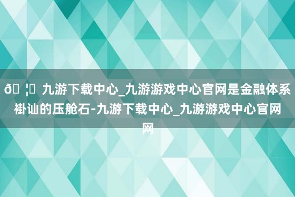 🦄九游下载中心_九游游戏中心官网是金融体系褂讪的压舱石-九游下载中心_九游游戏中心官网