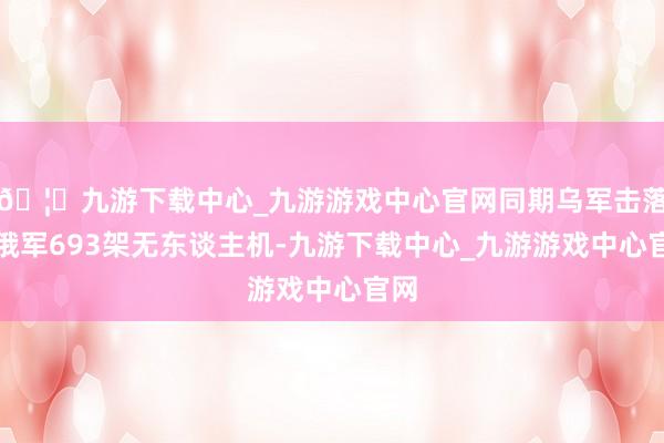 🦄九游下载中心_九游游戏中心官网同期乌军击落了俄军693架无东谈主机-九游下载中心_九游游戏中心官网