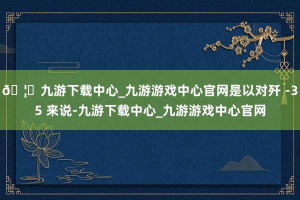 🦄九游下载中心_九游游戏中心官网是以对歼 -35 来说-九游下载中心_九游游戏中心官网
