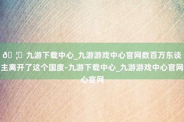 🦄九游下载中心_九游游戏中心官网数百万东谈主离开了这个国度-九游下载中心_九游游戏中心官网