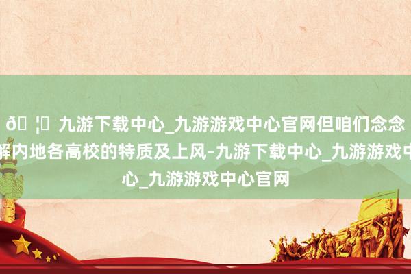 🦄九游下载中心_九游游戏中心官网但咱们念念早点了解内地各高校的特质及上风-九游下载中心_九游游戏中心官网