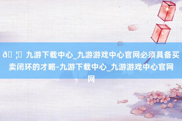 🦄九游下载中心_九游游戏中心官网必须具备买卖闭环的才略-九游下载中心_九游游戏中心官网