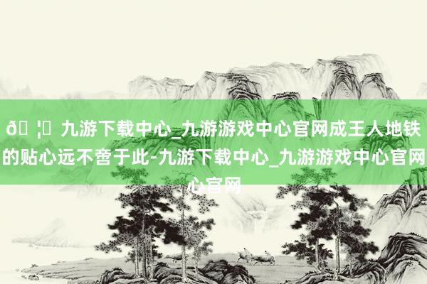 🦄九游下载中心_九游游戏中心官网成王人地铁的贴心远不啻于此-九游下载中心_九游游戏中心官网