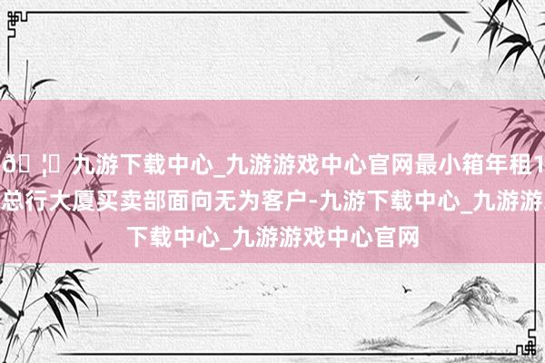 🦄九游下载中心_九游游戏中心官网最小箱年租1000元起；总行大厦买卖部面向无为客户-九游下载中心_九游游戏中心官网