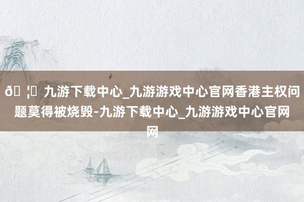 🦄九游下载中心_九游游戏中心官网香港主权问题莫得被烧毁-九游下载中心_九游游戏中心官网