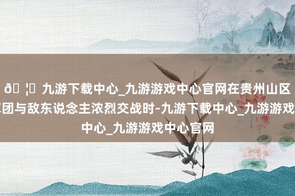 🦄九游下载中心_九游游戏中心官网在贵州山区的红五军团与敌东说念主浓烈交战时-九游下载中心_九游游戏中心官网