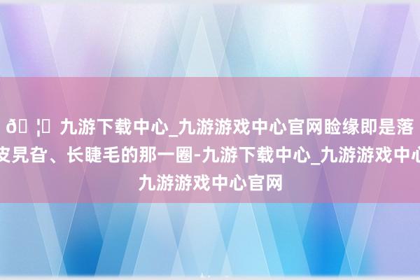 🦄九游下载中心_九游游戏中心官网睑缘即是落魄眼皮旯旮、长睫毛的那一圈-九游下载中心_九游游戏中心官网