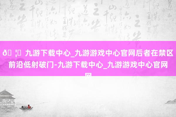 🦄九游下载中心_九游游戏中心官网后者在禁区前沿低射破门-九游下载中心_九游游戏中心官网