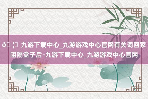 🦄九游下载中心_九游游戏中心官网有关词回家阻隔盒子后-九游下载中心_九游游戏中心官网