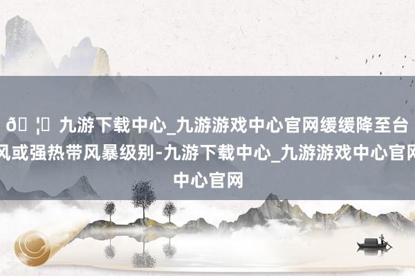 🦄九游下载中心_九游游戏中心官网缓缓降至台风或强热带风暴级别-九游下载中心_九游游戏中心官网