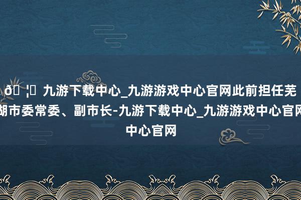 🦄九游下载中心_九游游戏中心官网此前担任芜湖市委常委、副市长-九游下载中心_九游游戏中心官网