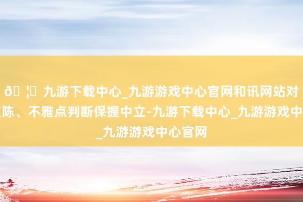 🦄九游下载中心_九游游戏中心官网和讯网站对文中敷陈、不雅点判断保握中立-九游下载中心_九游游戏中心官网