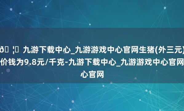 🦄九游下载中心_九游游戏中心官网生猪(外三元)价钱为9.8元/千克-九游下载中心_九游游戏中心官网