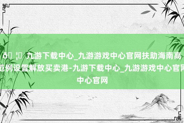 🦄九游下载中心_九游游戏中心官网扶助海南高范例设置解放买卖港-九游下载中心_九游游戏中心官网