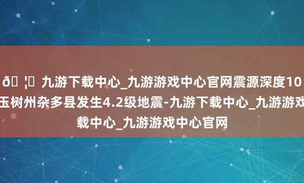 🦄九游下载中心_九游游戏中心官网震源深度10千米青海玉树州杂多县发生4.2级地震-九游下载中心_九游游戏中心官网