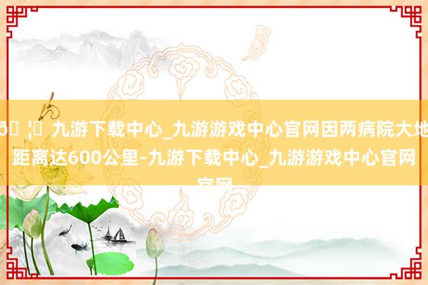 🦄九游下载中心_九游游戏中心官网因两病院大地距离达600公里-九游下载中心_九游游戏中心官网