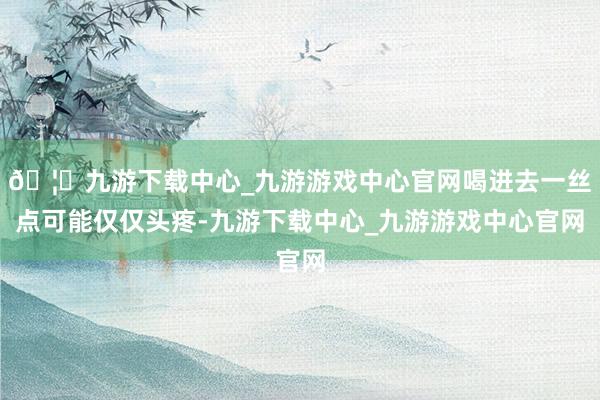🦄九游下载中心_九游游戏中心官网喝进去一丝点可能仅仅头疼-九游下载中心_九游游戏中心官网