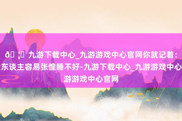 🦄九游下载中心_九游游戏中心官网你就记着：春天东谈主容易张惶睡不好-九游下载中心_九游游戏中心官网