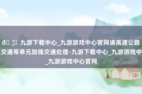 🦄九游下载中心_九游游戏中心官网请高速公路、水上交通等单元加强交通处理-九游下载中心_九游游戏中心官网