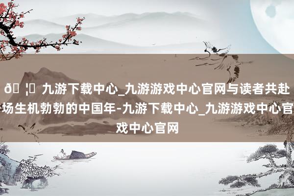 🦄九游下载中心_九游游戏中心官网与读者共赴一场生机勃勃的中国年-九游下载中心_九游游戏中心官网