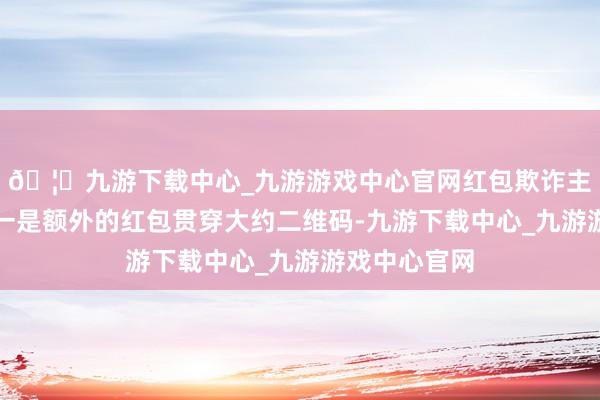 🦄九游下载中心_九游游戏中心官网红包欺诈主要有两类:一是额外的红包贯穿大约二维码-九游下载中心_九游游戏中心官网