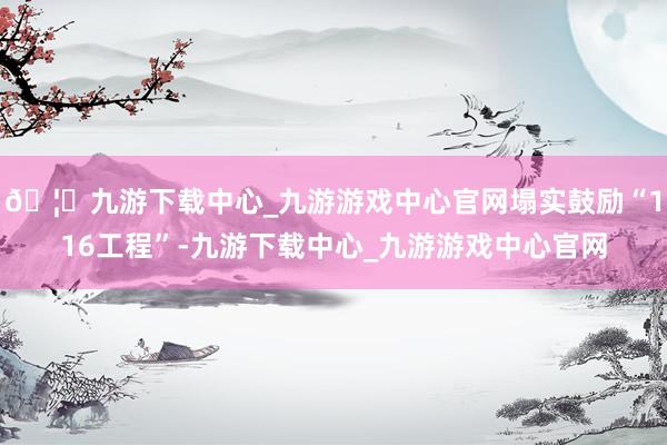 🦄九游下载中心_九游游戏中心官网塌实鼓励“116工程”-九游下载中心_九游游戏中心官网