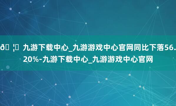🦄九游下载中心_九游游戏中心官网同比下落56.20%-九游下载中心_九游游戏中心官网