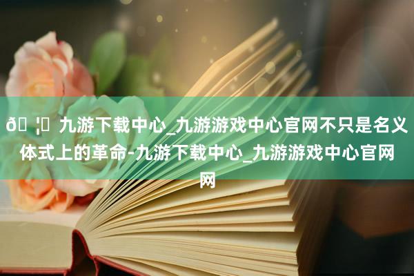 🦄九游下载中心_九游游戏中心官网不只是名义体式上的革命-九游下载中心_九游游戏中心官网