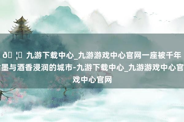 🦄九游下载中心_九游游戏中心官网一座被千年翰墨与酒香浸润的城市-九游下载中心_九游游戏中心官网