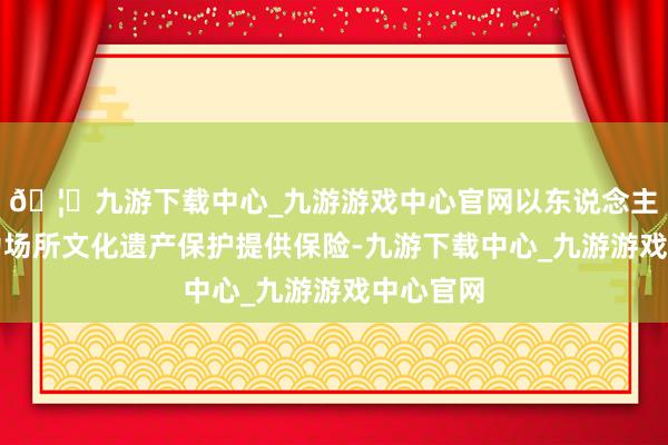 🦄九游下载中心_九游游戏中心官网以东说念主才力量为场所文化遗产保护提供保险-九游下载中心_九游游戏中心官网